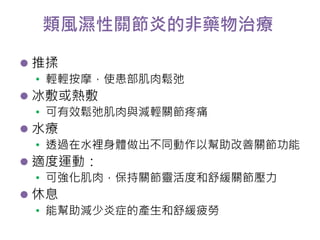 類風濕性關節炎的非藥物治療 
 推揉 
• 輕輕按摩，使患部肌肉鬆弛 
 冰敷或熱敷 
• 可有效鬆弛肌肉與減輕關節疼痛 
 水療 
• 透過在水裡身體做出不同動作以幫助改善關節功能 
 適度運動： 
• 可強化肌肉，保持關節靈活度和舒緩關節壓力 
 休息 
• 能幫助減少炎症的產生和舒緩疲勞 
 