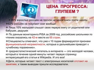  ≈ 35% взрослых россиян не прочли ни одной книги после школы 
62% россиян не покупают книг вообще! 
 Лишь 10% малышей слышат свою первую книгу от родителей или бабушек, дедушек 
 По данным мониторинга PISA за 2009 год, российские школьники по чтению оказались на 42-м месте из 65 стран. 
Специалисты отмечают, что уже к 10 годам формируются признаки функциональной неграмотности, которые в дальнейшем приводят к «учебному поражению». 
 среднестатистический читатель в интернете — это молодой человек, который в течение одной минуты читает первую страницу интересующей его статьи в Wikipedia. И это все! 
Дети, которые читают текст с электронных носителей отстают на занятиях, к таким выводам пришли исследователи. 
 