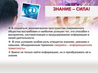  В социально экономическом пространстве современного общества востребован и наиболее успешен тот, кто способен к восприятию, систематизации и продуцированию информации в своей деятельности. 
 В этих условиях особая роль отводится знаниям, умениям и навыкам, объединенным термином «медийно – информационная грамотность» 
 Важно не только найти информацию, но и преобразовать её в знание 
 