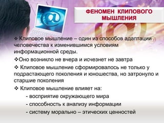  Клиповое мышление – один из способов адаптации человечества к изменившимся условиям информационной среды. 
Оно возникло не вчера и исчезнет не завтра 
 Клиповое мышление сформировалось не только у подрастающего поколения и юношества, но затронуло и старшие поколения 
 Клиповое мышление влияет на: 
- восприятие окружающего мира 
- способность к анализу информации 
- систему морально – этических ценностей  