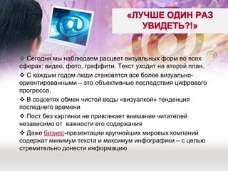  Сегодня мы наблюдаем расцвет визуальных форм во всех сферах: видео, фото, граффити. Текст уходит на второй план. 
 С каждым годом люди становятся все более визуально- ориентированными – это объективные последствия цифрового прогресса. 
 В соцсетях обмен чистой воды «визуалкой» тенденция последнего времени 
 Пост без картинки не привлекает внимание читателей независимо от важности его содержания 
 Даже бизнес-презентации крупнейших мировых компаний содержат минимум текста и максимум инфографики – с целью стремительно донести информацию 
 