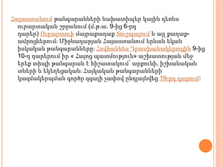 Հայաստանում թանգարանների նախատիպեր կային դեռևս
ուրարտական շրջանում (մ.թ.ա. 9-ից 6-րդ
դարեր) Ուրարտուի մայրաքաղաք Տուշպայում և այլ քաղաք-
ամրոցներում։ Միջնադարյան Հայաստանում երևան եկան
իսկական թանգարանները։ Հովհաննես Դրասխանակերտցին 9-ից
10-դ դարերում իր « Հայոց պատմություն» աշխատության մեջ
երեք տիպի թանգարան է հիշատակում՝ արքունի, իշխանական
տների և եկեղեցական։ Հայկական թանգարանների
կազմակերպման գործը զգալի չափով ընդլայնվեց 19-րդ դարում։
 