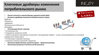 Ключевые драйверы изменения
потребительского рынка
• Низкая лояльность одному бренду, развитие private labels
• Основные драйверы изменения потребительского спроса:
Удобство
«Свежесть»
«Здоровье»
Региональные особенности
Атмосфера
• Оптимизация бизнес структур:
* оптимизация HQ,
* сокращение затратных статей,
* ставка на развитие партнерских отношений с поставщиками товаров и услуг, эксплуатирование их в условиях
замедленных темпов роста
* оптимизация операций в рознице
* снижение сложности решений, процессов
• Изменение форм бизнеса, развитие мульти - форматов розницы
• Интенсивное развитие E-Commerce & M-Commerce
 
