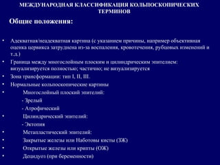 МЕЖДУНАРОДНАЯ КЛАССИФИКАЦИЯ КОЛЬПОСКОПИЧЕСКИХ
ТЕРМИНОВ
Общие положения:
• Адекватная/неадекватная картина (с указанием причины, например объективная
оценка цервикса затруднена из-за воспаления, кровотечения, рубцовых изменений и
т.д.)
• Граница между многослойным плоским и цилиндрическим эпителием:
визуализируется полностью; частично; не визуализируется
• Зона трансформации: тип I, II, III.
• Нормальные кольпоскопические картины
• Многослойный плоский эпителий:
- Зрелый
- Атрофический
• Цилиндрический эпителий:
- Эктопия
• Метапластический эпителий:
• Закрытые железы или Наботовы кисты (ЗЖ)
• Открытые железы или крипты (ОЖ)
• Децидуоз (при беременности)
 
