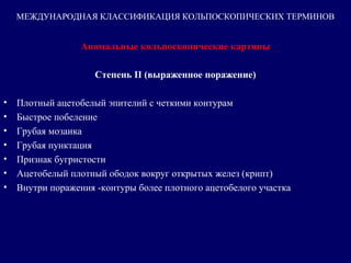 Аномальные кольпоскопические картины
Степень II (выраженное поражение)
• Плотный ацетобелый эпителий с четкими контурам
• Быстрое побеление
• Грубая мозаика
• Грубая пунктация
• Признак бугристости
• Ацетобелый плотный ободок вокруг открытых желез (крипт)
• Внутри поражения -контуры более плотного ацетобелого участка 
МЕЖДУНАРОДНАЯ КЛАССИФИКАЦИЯ КОЛЬПОСКОПИЧЕСКИХ ТЕРМИНОВ
 