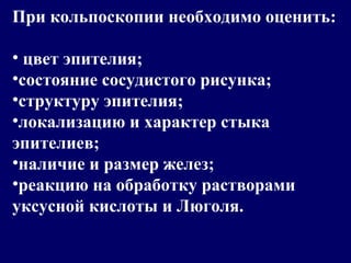 При кольпоскопии необходимо оценить:
• цвет эпителия;
•состояние сосудистого рисунка;
•структуру эпителия;
•локализацию и характер стыка
эпителиев;
•наличие и размер желез;
•реакцию на обработку растворами
уксусной кислоты и Люголя.
 