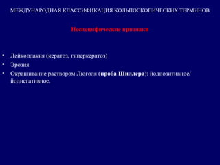 Неспецифические признаки
• Лейкоплакия (кератоз, гиперкератоз)
• Эрозия
• Окрашивание раствором Люголя (проба Шиллера): йодпозитивное/ 
йоднегативное.
МЕЖДУНАРОДНАЯ КЛАССИФИКАЦИЯ КОЛЬПОСКОПИЧЕСКИХ ТЕРМИНОВ
 
