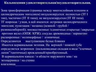 Кольпоскопия удовлетворительная/неудовлетворительная.
Зона трансформации (граница между многослойным плоским и
цилиндрическим эпителием) визуализируется: полностью (ЗТ I
тип), частично (ЗТ II типа); не визуализируется (ЗТ III типа).
ЗТ широкая / узкая, в ней имеются: островки цилиндрического
эпителия; пунктация / мозаика (нежной / грубой /
разнокалиберной); множественные /единичные открытые /закрытые
протоки желез (ОПЖ /КРЖ); сосуды древовидные / варикозно
расширенные / полиморфные / атипичные.
Определяются выступающие белые бляшки
Имеется цервикальная эктопия. На верхней / нижней губе
определяется эктропион (пальмовидные складки в виде “елочных
лапок”/хаотичные) врожденный/приобретенный.
В цервикальном канале / в области наружного зева / на
эктоцервиксе / на стенке
влагалища_______________________________________________
 