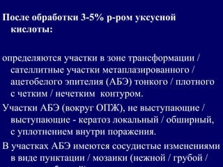 После обработки 3-5% р-ром уксусной
кислоты:
определяются участки в зоне трансформации /
сателлитные участки метаплазированного /
ацетобелого эпителия (АБЭ) тонкого / плотного
с четким / нечетким контуром.
Участки АБЭ (вокруг ОПЖ), не выступающие /
выступающие - кератоз локальный / обширный,
с уплотнением внутри поражения.
В участках АБЭ имеются сосудистые изменениями
в виде пунктации / мозаики (нежной / грубой /
 