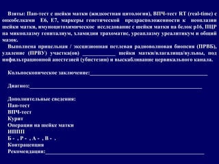 Взяты: Пап-тест с шейки матки (жидкостная цитология), ВПЧ-тест RT (real-time) с
онкобелками Е6, Е7, маркеры генетической предрасположенности к неоплазии
шейки матки, имуноцитохимическое исследование с шейки матки на белок р16, ПЦР
на микоплазму гениталиум, хламидии трахоматис, уреаплазму уреалитикум и общий
мазок.
Выполнена прицельная / эксцизионная петлевая радиоволновая биопсия (ПРВБ),
удаление (ПРВУ) участка(ов) ____________ шейки матки/влагалища/вульвы, под
инфильтрационной анестезией (убистезин) и выскабливание цервикального канала.
Кольпоскопическое заключение:___________________________________________
Диагноз:_______________________________________________________________
Дополнительные сведения:
Пап-тест
ВПЧ-тест
Курит
Операции на шейке матки
ИППП
Б - , Р - , А - , В - .
Контрацепция
Рекомендации:__________________________________________________________
 