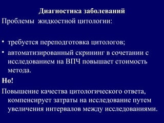 Проблемы жидкостной цитологии:
• требуется переподготовка цитологов;
• автоматизированный скрининг в сочетании с
исследованием на ВПЧ повышает стоимость
метода.
Но!
Повышение качества цитологического ответа,
компенсирует затраты на исследование путем
увеличения интервалов между исследованиями.
Диагностика заболеванийДиагностика заболеваний
 