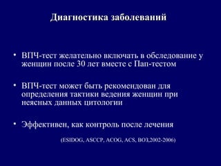 • ВПЧ-тест желательно включать в обследование у
женщин после 30 лет вместе с Пап-тестом
• ВПЧ-тест может быть рекомендован для
определения тактики ведения женщин при
неясных данных цитологии
• Эффективен, как контроль после лечения
(ESIDOG, ASCCP, ACOG, ACS, ВОЗ,2002-2006)
Диагностика заболеванийДиагностика заболеваний
 