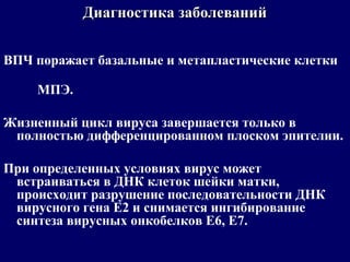 ВПЧ поражает базальные и метапластические клетки
МПЭ.
Жизненный цикл вируса завершается только в
полностью дифференцированном плоском эпителии.
При определенных условиях вирус может
встраиваться в ДНК клеток шейки матки,
происходит разрушение последовательности ДНК
вирусного гена Е2 и снимается ингибирование
синтеза вирусных онкобелков Е6, Е7.
Диагностика заболеванийДиагностика заболеваний
 