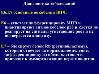 Е6,Е7 основные онкобелки ВПЧ.
Е6 – угнетает дифференцировку МПЭ и
инактивируют антионкобелок р53 и клетка не
реагирует на сигналы угнетающие рост и не
подвергается апоптозу.
Е7 – блокирует белок Rb (ретинобластому),
который отвечает за нормальное деление,
дифференцировку и гибель клеток, что
приводит к иммортализации кератиноцитов.
Диагностика заболеванийДиагностика заболеваний
 