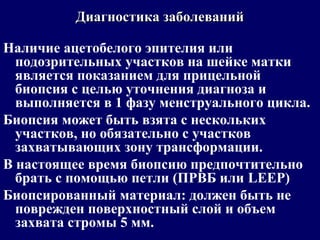 Наличие ацетобелого эпителия или
подозрительных участков на шейке матки
является показанием для прицельной
биопсия с целью уточнения диагноза и
выполняется в 1 фазу менструального цикла.
Биопсия может быть взята с нескольких
участков, но обязательно с участков
захватывающих зону трансформации.
В настоящее время биопсию предпочтительно
брать с помощью петли (ПРВБ или LEEP)
Биопсированный материал: должен быть не
поврежден поверхностный слой и объем
захвата стромы 5 мм.
Диагностика заболеванийДиагностика заболеваний
 