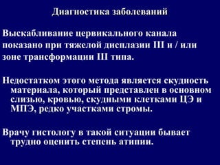 Выскабливание цервикального канала
показано при тяжелой дисплазии III и / или
зоне трансформации III типа.
Недостатком этого метода является скудность
материала, который представлен в основном
слизью, кровью, скудными клетками ЦЭ и
МПЭ, редко участками стромы.
Врачу гистологу в такой ситуации бывает
трудно оценить степень атипии.
Диагностика заболеванийДиагностика заболеваний
 
