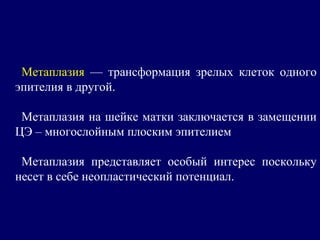 Метаплазия — трансформация зрелых клеток одного
эпителия в другой.
Метаплазия на шейке матки заключается в замещении
ЦЭ – многослойным плоским эпителием
Метаплазия представляет особый интерес поскольку
несет в себе неопластический потенциал.
 