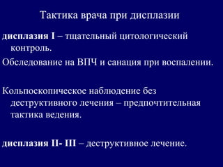 Тактика врача при дисплазии
дисплазия I – тщательный цитологический
контроль.
Обследование на ВПЧ и санация при воспалении.
Кольпоскопическое наблюдение без
деструктивного лечения – предпочтительная
тактика ведения.
дисплазия II- III – деструктивное лечение.
 