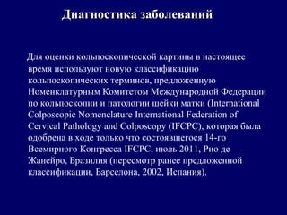 Для оценки кольпоскопической картины в настоящее
время используют новую классификацию
кольпоскопических терминов, предложенную
Номенклатурным Комитетом Международной Федерации
по кольпоскопии и патологии шейки матки (International
Colposcopic Nomenclature International Federation of
Cervical Pathology and Colposcopy (IFCPC), которая была
одобрена в ходе только что состоявшегося 14-го
Всемирного Конгресса IFCPC, июль 2011, Рио де
Жанейро, Бразилия (пересмотр ранее предложенной
классификации, Барселона, 2002, Испания).
Диагностика заболеванийДиагностика заболеваний
 