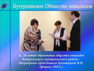 К 20-летию образования общества инвалидов 
Бутурлинского муниципального района . 
Награждение председателя Копыткиной В.И. 
(февраль 2007г.) 
 