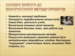 • Наявність значущої проблеми.
• Значущість передбачуваних результатів.
• Самостійна діяльність учнів.
• Визначення кінцевих цілей проектів.
• Визначення базових знань для роботи над
проектом.
• Використання дослідницьких методів .
• Результати виконаних проектів повинні бути
матеріальними (відеофільм, альбом, бортжурнал
"подорожей", комп'ютерна газета, альманах, Web–
сторінка, ін.).
 