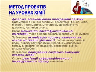  Дозволяє встановлювати інтеграційні зв'язки
математики з іншими освітніми областями (фізика, хімія,
біологія, інформатика, мистецтво), що забезпечує
цілісність, істинність знань.
 Надає можливість багатофункціональної
підготовки учнів в нових соціально-економічних умовах.
 Забезпечує активізацію процесу навчання на
основі мотивації діяльності, поетапної організації
праці, аналізу ходу практичних робіт, їх діагностики і
методу виправлення недоліків, експертної оцінки
виконаної роботи.
 Забезпечує формування соціально значущих
якостей особи.
 Сприяє реалізації диференційованого і
індивідуального підходу в навчанні.
 