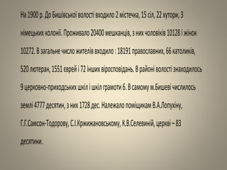 На1900р.ДоБишівськоїволостівходило2містечка,15сіл,22хутори,3
німецькихколонії.Проживало20400мешканців,знихчоловіків10128іжінок
10272.Взагальнечисложителіввходило:18191православних,66католиків,
520лютеран,1551єврейі72іншихвіросповідань.Врайоніволостізнаходилось
9церковно-приходськихшкілішкілграмоти6.Всамомум.Бишевічислилось
землі4777десятин,зних1728дес.НалежалопоміщикамВ.А.Лопухіну,
Г.Г.Самсон-Тодорову,С.І.Кржижановському,К.В.Селевиній,церкві–83
десятини.
 