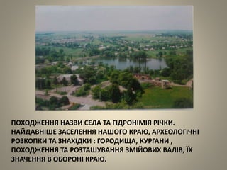 ПОХОДЖЕННЯ НАЗВИ СЕЛА ТА ГІДРОНІМІЯ РІЧКИ.
НАЙДАВНІШЕ ЗАСЕЛЕННЯ НАШОГО КРАЮ, АРХЕОЛОГІЧНІ
РОЗКОПКИ ТА ЗНАХІДКИ : ГОРОДИЩА, КУРГАНИ ,
ПОХОДЖЕННЯ ТА РОЗТАШУВАННЯ ЗМІЙОВИХ ВАЛІВ, ЇХ
ЗНАЧЕННЯ В ОБОРОНІ КРАЮ.
 