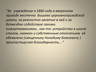 “За учреждение в 1860 году в вверенном
приходе местечка Бышева церковноприходской
школы, за ревностно занятие в ней и за
безмездно содействие своими
пожертвованиями , как-то: устройство в школе
столов, скамеек и собственным отоплением её
объявлена (священнику Никодиму Божкевичу )
архипастырская благодарность… “
 