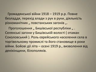 Громадянської війни 1918 – 1919 р.р. Повне
безладдя, перехід влади з рук в руки, діяльність
різноманітних „ повстанських загонів „.
Проголошення „ Бишівської республіки „ .
Селянські загони у Бишівській волості ( отаман
Соколовський ). Роль єврейського населення села в
торгівельному промислі та його становище в роки
війни. Бойові дії літа – осені 1919 р., визволення від
денікінщини, білополяків.
 