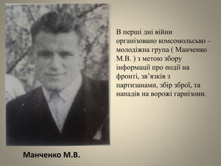 Манченко М.В.
В перші дні війни
організовано комсомольсько –
молодіжна група ( Манченко
М.В. ) з метою збору
інформації про події на
фронті, зв’язків з
партизанами, збір зброї, та
нападів на ворожі гарнізони.
 