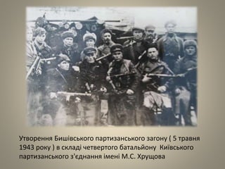Утворення Бишівського партизанського загону ( 5 травня
1943 року ) в складі четвертого батальйону Київського
партизанського з'єднання імені М.С. Хрущова
 