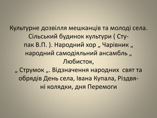 Культурне дозвілля мешканців та молоді села.
Сільський будинок культури ( Сту-
пак В.П. ). Народний хор „ Чарівник „
народний самодіяльний ансамбль „
Любисток,
„ Струмок „. Відзначення народних свят та
обрядів День села, Івана Купала, Різдвя-
ні колядки, дня Перемоги
 