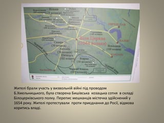 Жителі брали участь у визвольній війні під проводом
Б.Хмельницького, була створена Бишівська козацька сотня в складі
Білоцерківського полку. Перепис мешканців містечка здійснений у
1654 року. Жителі протестували проти приєднання до Росії, відмова
коритись владі.
 