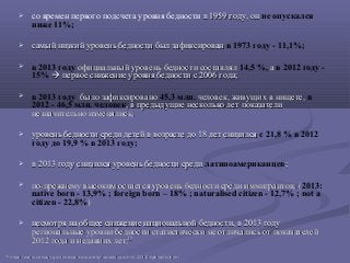  со времен первого подсчета уровня бедности в 1959 году, онв 1959 году, он не опускался
ниже 11%;
 самый низкий уровень бедности был зафиксировансамый низкий уровень бедности был зафиксирован в 1973 году - 11,1%;
 в 2013 году официальный уровень бедности составлялофициальный уровень бедности составлял 14,5 %, аа в 2012 году -
15%  первое снижение уровня бедности с 2006 года;первое снижение уровня бедности с 2006 года;
 в 2013 году было зафиксированобыло зафиксировано 45,3 млн. человек, живущих в нищете,человек, живущих в нищете, в
2012 - 46,5 млн. человек, в предыдущие несколько лет показатели, в предыдущие несколько лет показатели
незначительно изменялись;незначительно изменялись;
 уровень бедности среди детей в возрасте до 18 лет снизилсяуровень бедности среди детей в возрасте до 18 лет снизился с 21,8 % в 2012
году до 19,9 % в 2013 году;
 в 2013 году снизился уровень бедности средив 2013 году снизился уровень бедности среди латиноамериканцев;;
 по-прежнему высоким остается уровень бедности среди иммигрантов; (по-прежнему высоким остается уровень бедности среди иммигрантов; (2013:
native born - 13,9% ; foreign born – 18% ; naturalised citizen - 12,7% ; not a
citizen - 22,8%))
 несмотря на общее снижение национальной бедности, в 2013 годунесмотря на общее снижение национальной бедности, в 2013 году
региональные уровни бедности статистически не отличались от показателейрегиональные уровни бедности статистически не отличались от показателей
2012 года и недавних лет;2012 года и недавних лет;1010
1010
httpshttps://://wwwwww..censuscensus..govgov//hheshhes//wwwwww//povertypoverty//datadata//incpovhlthincpovhlth/2013//2013/highlightshighlights..htmlhtml
 