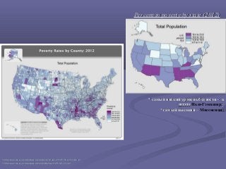 Percent in poverty by state (2012)Percent in poverty by state (2012)
** самый низкий уровень бедностисамый низкий уровень бедности -- вв
штатештате Нью-Гэмпшир;;
** самый высокий –самый высокий – Миссисипи;
1212 https://www.census.gov/did/www/saipe/data/statecounty/maps/iy2012/Pct_Poor2012_state.pdfhttps://www.census.gov/did/www/saipe/data/statecounty/maps/iy2012/Pct_Poor2012_state.pdf
1313 https://www.census.gov/did/www/saipe/data/highlights/files/2012/F6_MP_2012.pdfhttps://www.census.gov/did/www/saipe/data/highlights/files/2012/F6_MP_2012.pdf
 