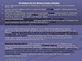 По данным the U.S. Bureau of Labor Statistics:
 доля работающего населения выросла до максимального значения за последниедоля работающего населения выросла до максимального значения за последние
шесть лет;шесть лет;
 чистый прирост рабочих мест в стране составилчистый прирост рабочих мест в стране составил 214 000 (прирост наблюдается уже(прирост наблюдается уже
56-й месяц подряд);56-й месяц подряд);
 несмотря на позитивную динамику на рынке труда,несмотря на позитивную динамику на рынке труда, 9 млн. американцев по-прежнемуамериканцев по-прежнему
остаются безработными, а ещеостаются безработными, а еще 7 млн. работают на условиях частичной занятости,работают на условиях частичной занятости,
поскольку не могут найти работу на полную ставку;поскольку не могут найти работу на полную ставку;
 уровень безработицыуровень безработицы среди белого населения США - 5,3%, среди
афроамериканского населения ситуация хуже более чем в два раза (последний разситуация хуже более чем в два раза (последний раз
такой показатель был в 2008, финансовый кризис) –такой показатель был в 2008, финансовый кризис) – 11,4%;
среди латиноамериканцев – 7,5% безработных;17
 огромное число американцев, живущих на пособие по безработице в течениеогромное число американцев, живущих на пособие по безработице в течение
длительного времени, может объясняться не только отсутствием рабочих мест, нодлительного времени, может объясняться не только отсутствием рабочих мест, но
также итакже и нежеланием работать в связи со значительной материальной помощью
государства –– в большинстве штатов получать пособие выгоднее, чем работать
по минимальной ставке. Сумма не облагаемых налогом социальных выплатСумма не облагаемых налогом социальных выплат
превышает среднюю величину чистой (после выплаты всех налогов) зарплаты,превышает среднюю величину чистой (после выплаты всех налогов) зарплаты,
получаемой неквалифицированным рабочим;получаемой неквалифицированным рабочим; 1818
 American Jobs Act (2011) - план президента Обамы по борьбе с безработицей,- план президента Обамы по борьбе с безработицей,
стимулированию национальной экономики.стимулированию национальной экономики. Главная задача: дать больше рабочихдать больше рабочих
мест населению и больше денег работающим американцам, не увеличивая при этоммест населению и больше денег работающим американцам, не увеличивая при этом
дефицит:дефицит: - продление налоговых льгот; - поддержка малого бизнеса; - выделение
средств на создание рабочих мест и на социальную поддержку безработного
населения; - на модернизацию образования; -на строительство транспортной
инфраструктуры. Пункты планы были выполнены лишь частично. Сегодня -Пункты планы были выполнены лишь частично. Сегодня -
разработка новых планов.разработка новых планов. 1919
1717 httphttp://://wwwwww..blsbls..govgov//datadata/#/#unemploymentunemployment
1818
http://www.cato.org/search/results/unemploymenthttp://www.cato.org/search/results/unemployment
1919
http://www.americanjobsact.comhttp://www.americanjobsact.com
 