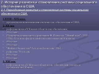 2. История развития и становления системы социального2. История развития и становления системы социального
обеспечения в США.обеспечения в США.
2.1. Периодизация развития и становления системы социального
обеспечения в США.
1.XVIII - XIX века
• предпосылки возникновения системы соц. обеспечения в США;предпосылки возникновения системы соц. обеспечения в США;
2. XX век
• реформы началареформы начала XXXX века в области соц обеспечения;века в области соц обеспечения;
• 20-е годы;20-е годы;
• Программа социального страхования Ф. Рузвельта. "Новый курс" (1933 -Программа социального страхования Ф. Рузвельта. "Новый курс" (1933 -
1936). Создание федеральной системы социальной защиты.1936). Создание федеральной системы социальной защиты.
• 40-е годы;40-е годы;
• 50-е годы;50-е годы;
• "Война с бедностью" Линдона Джонсона (1964);"Война с бедностью" Линдона Джонсона (1964);
• реформы 70-реформы 70-xx годов;годов;
• 80-е годы;80-е годы;
• 90-е годы;90-е годы;
3. XXI век
• реформы началареформы начала XXIXXI века в области соц. обеспечения (вплоть довека в области соц. обеспечения (вплоть до
президентства Обамы);президентства Обамы);
 