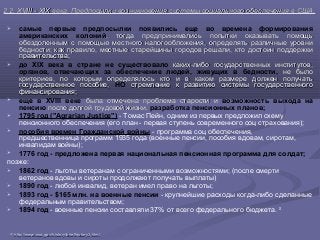 2.2. XVIII - XIX века. Предпосылки возникновения системы социального обеспечения в США.2.2. XVIII - XIX века. Предпосылки возникновения системы социального обеспечения в США.
 самые первые предпосылки появились еще во времена формирования
американских колоний, тогда предпринимались попытки оказывать помощь, тогда предпринимались попытки оказывать помощь
обездоленным с помощью местного налогообложения, определять различные уровниобездоленным с помощью местного налогообложения, определять различные уровни
бедности; как правило, местные старейшины городов решали, кто достоин поддержкибедности; как правило, местные старейшины городов решали, кто достоин поддержки
правительства;правительства;
 до XIX века в стране не существовало каких-либо государственных институтов,каких-либо государственных институтов,
органов, отвечающих за обеспечение людей, живущих в бедности, не былоне было
критериев, по которым определялось кто и в каком размере должен получатькритериев, по которым определялось кто и в каком размере должен получать
государственное пособие,государственное пособие, НО стремление к развитию системы государственногостремление к развитию системы государственного
финансирования;финансирования;
 еще в XVIII веке была отмечена проблема старости ибыла отмечена проблема старости и возможность выхода на
пенсию после долгой трудовой жизни,после долгой трудовой жизни, разработка пенсионных планов;
 1795 год ("Agrarian Justice") - Томас Пейн, одним из первых предложил схему
пенсионного обеспечения (его план - первая ступень современного соц страхования);
 пособия времен Гражданской войны - программа соц обеспечения,
предшественница программ 1935 года (военные пенсии, пособия вдовам, сиротам,
инвалидам войны);
 1776 год - предложена первая национальная пенсионная программа для солдат;
позже:
 1862 год - льготы ветеранам с ограниченными возможностями; (после смерти
ветеранов вдовы и сироты продолжают получать выплаты)
 1890 год - любой инвалид, ветеран имел право на льготы;
 1893 год - $165 млн. на военные пенсии - крупнейшие расходы когда-либо сделанные
федеральным правительством;
 1894 год - военные пенсии составляли 37% от всего федерального бюджета. 20
2020
httphttp://://wwwwww..ssassa..govgov//historyhistory//briefhistorybriefhistory3.3.htmlhtml
 