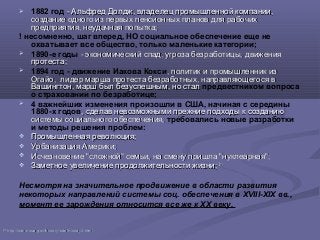  1882 год - Альфред Долдж, владелец промышленной компании,- Альфред Долдж, владелец промышленной компании,
создание одного из первых пенсионных планов для рабочихсоздание одного из первых пенсионных планов для рабочих
предприятия, неудачная попытка;предприятия, неудачная попытка;
! несомненно, шаг вперед, НО социальное обеспечение еще не
охватывает все общество, только маленькие категории;
 1890-е годы - экономический спад, угроза безработицы, движения- экономический спад, угроза безработицы, движения
протеста;протеста;
 1894 год - движение Иакова Кокси, политик и промышленник из, политик и промышленник из
Огайо, лидер марша протеста безработных, направляющегося вОгайо, лидер марша протеста безработных, направляющегося в
Вашингтон, марш был безуспешным, но сталВашингтон, марш был безуспешным, но стал предвестником вопроса
о страховании по безработице;
 4 важнейших изменения произошли в США, начиная с середины
1880-х годов, сделав невозможными прежние подходы к созданию, сделав невозможными прежние подходы к созданию
системы социального обеспечения,системы социального обеспечения, требовались новые разработки
и методы решения проблем:
 Промышленная революция;Промышленная революция;
 Урбанизация Америки;Урбанизация Америки;
 Исчезновение "сложной" семьи, на смену пришла "нуклеарная";Исчезновение "сложной" семьи, на смену пришла "нуклеарная";
 Заметное увеличение продолжительности жизни;Заметное увеличение продолжительности жизни; 2121
Несмотря на значительное продвижение в области развития
некоторых направлений системы соц. обеспечения в XVIII-XIX вв.,
момент ее зарождения относится все же к XX веку.
2121
httphttp://://wwwwww..ssassa..govgov//historyhistory//briefhistorybriefhistory3.3.htmlhtml
 