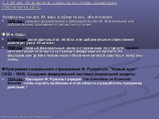 2.3. XX век. Становление и развитие системы социального2.3. XX век. Становление и развитие системы социального
обеспечения в США.обеспечения в США.
реформы начала XX века в области соц. обеспеченияреформы начала XX века в области соц. обеспечения::
 1908 год - начинает формироваться законодательство об обязательном илиначинает формироваться законодательство об обязательном или
добровольном страховании от несчастного случая;добровольном страховании от несчастного случая;
20-е годы20-е годы::
 к 1920 году законодательство об обяз. или добровольном страхованиизаконодательство об обяз. или добровольном страховании
действует уже в 43 штатах;действует уже в 43 штатах;
 1920 год - первый федеральный закон о страховании по старости,- первый федеральный закон о страховании по старости, однако
распространялся только на служащих федеральных органов. Нараспространялся только на служащих федеральных органов. На
федеральном уровне пенсионным обеспечением охватывались и ветераныфедеральном уровне пенсионным обеспечением охватывались и ветераны
войны.войны.
Программа социального страхования Ф. Рузвельта. "Новый курс“
(1933 - 1936). Создание федеральной системы социальной защиты:
 1934 год - Президент Ф. Рузвельт учредил The Committee on Economic
Security, чтобы изучить проблемы в этой области и разработать программу
действий; 22
2222
httphttp://://wwwwww..ssassa..govgov//historyhistory//pdfpdf/2005/2005pamphletpamphlet..pdfpdf
 