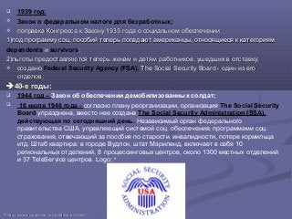  1939 год:
 Закон о федеральном налоге для безработных;
 поправка Конгресса к Закону 1935 года о социальном обеспечении:поправка Конгресса к Закону 1935 года о социальном обеспечении:
1)1)под программу соцпод программу соц.. пособий теперь попадают американцы, относящиеся к категориямпособий теперь попадают американцы, относящиеся к категориям
dependents ии survivors;;
2)2)льготы предоставляются теперь женам и детям работников, ушедших в отставку;льготы предоставляются теперь женам и детям работников, ушедших в отставку;
 созданосоздано Federal Security Agency (FSA), The Social Security Board - один из егоThe Social Security Board - один из его
отделов;отделов;
40-е годы40-е годы::
 1944 год – Закон об обеспечении демобилизованных солдат;
 16 июля 1946 года - согласно плану реорганизации, организация The Social Security
Board упразднена, вместо нее создана The Social Security Administration (SSA),
действующая по сегодняшний день. Независимый орган федерального
правительства США, управляющий системой соц. обеспечения, программами соц.
страхования, отвечающий за пособия по старости, инвалидности, потере кормильца
итд. Штаб квартира: в городе Вудлон, штат Мэриленд, включает в себя 10
региональных отделений, 8 процессинговых центров, около 1300 местных отделений
и 37 TeleService центров. Logo: 24
2424
httphttp://://wwwwww..ssassa..govgov//historyhistory//briefhistorybriefhistory3.3.htmlhtml
 