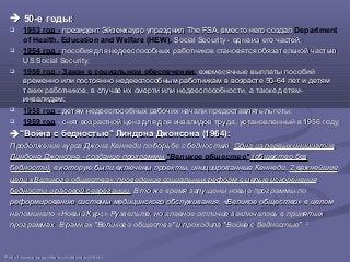  50-е годы50-е годы::
 1953 год - президент Эйзенхауэр упразднил The FSA, вместо него создалпрезидент Эйзенхауэр упразднил The FSA, вместо него создал Department
of Health, Education and Welfare (HEW), Social Security - одна из его частей;Social Security - одна из его частей;
 1954 год - пособия для недееспособных работников становятся обязательной частьюпособия для недееспособных работников становятся обязательной частью
US Social Security;US Social Security;
 1956 год - Закон о социальном обеспечении: ежемесячные выплаты пособийежемесячные выплаты пособий
временно или постоянно недееспособным работникам в возрасте 50-64 лет и детямвременно или постоянно недееспособным работникам в возрасте 50-64 лет и детям
таких работников, в случае их смерти или недееспособности, а также детям-таких работников, в случае их смерти или недееспособности, а также детям-
инвалидам;инвалидам;
 1958 год - детям недееспособных рабочих начали предоставлять льготы;детям недееспособных рабочих начали предоставлять льготы;
 1959 год - снят возрастной ценз для для инвалидов труда, установленный в 1956 году;- снят возрастной ценз для для инвалидов труда, установленный в 1956 году;
"Война с бедностью" Линдона Джонсона (1964):"Война с бедностью" Линдона Джонсона (1964):
Продолжение курса Джона Кеннеди по борьбе с бедностью.Продолжение курса Джона Кеннеди по борьбе с бедностью. Одна из первых инициативОдна из первых инициатив
Линдона Джонсона - создание программыЛиндона Джонсона - создание программы "Великое общество" (общество без(общество без
бедности),бедности), в которую были включены проекты, инициированные Кеннеди.в которую были включены проекты, инициированные Кеннеди. 2 важнейшие2 важнейшие
цели «Великого общества»: проведение социальных реформ с целью искорененияцели «Великого общества»: проведение социальных реформ с целью искоренения
бедности и расовой сегрегации.бедности и расовой сегрегации. В то же время запущены новые программы поВ то же время запущены новые программы по
реформированию системы медицинского обслуживания. «Великое общество» в целомреформированию системы медицинского обслуживания. «Великое общество» в целом
напоминало «Новый Курс» Рузвельта, но главное отличие заключалось в принятыхнапоминало «Новый Курс» Рузвельта, но главное отличие заключалось в принятых
программах. В рамках "Великого общества" и проходила "Война с бедностью".программах. В рамках "Великого общества" и проходила "Война с бедностью". 2525
2525
httphttp://://wwwwww..ssassa..govgov//historyhistory//briefhistorybriefhistory3.3.htmlhtml
 