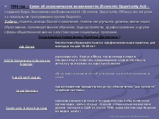  1964 год - Закон об экономических возможностях (Economic Opportunity Act) -
создание Бюро Экономических Возможностей (Economic Opportunity Office) для контролясоздание Бюро Экономических Возможностей (Economic Opportunity Office) для контроля
за локальными программами против бедности.за локальными программами против бедности.
Задачи:Задачи: поднять доходы бедного населения, помочь им улучшить уровень жизни черезподнять доходы бедного населения, помочь им улучшить уровень жизни через
образование, производственное обучение, трудоустройство, здравоохранение и другиеобразование, производственное обучение, трудоустройство, здравоохранение и другие
сферы общественной жизни, запустив серию социальных программ.сферы общественной жизни, запустив серию социальных программ.
Социальные программы Линдона Джонсона: 26
Job CorpsJob Corps
бесплатная образовательная и профессиональная практика длябесплатная образовательная и профессиональная практика для
молодых людей 16-24 летмолодых людей 16-24 лет
VISTAVISTA ((Volunteers in Service toVolunteers in Service to
AmericaAmerica))
разновидность Корпуса Мира, позволяющая людямразновидность Корпуса Мира, позволяющая людям
объединяться, помогать нуждающимся, недееспособным,объединяться, помогать нуждающимся, недееспособным,
активно участвовать в социальной жизниактивно участвовать в социальной жизни
Head Start ProgramHead Start Program
образование и медицинское обслуживание для детей из малоимущихобразование и медицинское обслуживание для детей из малоимущих
семейсемей
Legal ServicesLegal Services
предоставление юридических услуг, обеспечение "доступности"предоставление юридических услуг, обеспечение "доступности"
судебной системысудебной системы
Community Action AgenciesCommunity Action Agencies
некоммерческие частные и государственные общественныенекоммерческие частные и государственные общественные
организации, цель которых - борьба с бедностью на местноморганизации, цель которых - борьба с бедностью на местном
уровне (сегодня в США их около 1000, оказание помощи беднымуровне (сегодня в США их около 1000, оказание помощи бедным
в каждом штате)в каждом штате)
2626
httphttp://://wwwwww..ssassa..govgov//historyhistory//pdfpdf/2005/2005pamphletpamphlet..pdfpdf
 