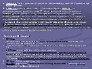  1964 год – Закон о гражданских правах, запрещающий какую-либо дискриминацию при
трудоустройстве
 c 1965 года действуют программы страхования здоровьядействуют программы страхования здоровья MedicareMedicare (для(для
населения старшего возраста, старше 65 лет, независимо от уровня их дохода) инаселения старшего возраста, старше 65 лет, независимо от уровня их дохода) и
MedicaidMedicaid (для лиц, имеющих доход ниже официальной черты бедности, детей из(для лиц, имеющих доход ниже официальной черты бедности, детей из
малоимущих семей или в целом их семей, для пожилых людей из домов престарелых,малоимущих семей или в целом их семей, для пожилых людей из домов престарелых,
для инвалидов) -для инвалидов) - 20 млн. американцев присоединились к программе в течение 3 лет;20 млн. американцев присоединились к программе в течение 3 лет;
Уровень бедности значительно упал после программы «Великое общество».Уровень бедности значительно упал после программы «Великое общество».
Среди афроамериканцев бедность снизилась с 55% до 27% в 1960е годы. НельзяСреди афроамериканцев бедность снизилась с 55% до 27% в 1960е годы. Нельзя
сказать, что программа была реализована полностью и все цели выполнены, но многиесказать, что программа была реализована полностью и все цели выполнены, но многие
проекты были удачны и существуют по сей день.проекты были удачны и существуют по сей день.
реформы 70-x годовреформы 70-x годов::
 1972 год:
 введение в законодательство понятиявведение в законодательство понятия Cost of Living Adjustment (COLA) (возрастание цен(возрастание цен
приводит к увеличению пенсий и пособий);приводит к увеличению пенсий и пособий);
 увеличение пенсионных выплат лицам, вышедшим на пенсию позднее положенного срока в 65увеличение пенсионных выплат лицам, вышедшим на пенсию позднее положенного срока в 65
лет;лет;
 с 1972 года программа Medicare обслуживает и инвалидов;программа Medicare обслуживает и инвалидов;
 создана программасоздана программа The Supplemental Security Income (SSI) - Дополнительный социальный
доход, пособия для малообеспеченных людей, людей в возрасте 65 лет и старше, слепых илипособия для малообеспеченных людей, людей в возрасте 65 лет и старше, слепых или
недееспособных. SSI финансируется правительством США, не Целевым фондом социальногонедееспособных. SSI финансируется правительством США, не Целевым фондом социального
обеспечения.обеспечения. В настоящее время программа предоставляет льготы примерно 8 млн. американцев.
 1974 год - SSI вступила в действие;- SSI вступила в действие;
 1977 год - учреждена- учреждена The Health Care Financing Administration для контроля наддля контроля над
программамипрограммами Medicare&Medicaid;Medicare&Medicaid; 2727
2727
httphttp://://wwwwww..ssassa..govgov//historyhistory//pdfpdf/2005/2005pamphletpamphlet..pdfpdf
 