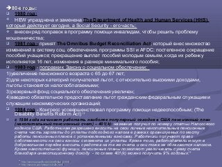 80-е годы80-е годы::
 1980 год:
 HEW упразднена и заменена The Department of Health and Human Services (HHS),
который действует сегодня, а Social Security - его часть;
 внесен ряд поправок в программу помощи инвалидам, чтобы решить проблему
мошенничества;
 1981 год - принят The Omnibus Budget Reconciliation Act, который внес множество
изменений в систему соц. обеспечения, программы SSI и AFDC: постепенное сокращение
пособий учащихся; прекращение выплат пособий молодым семьям, когда их ребенку
исполняется 16 лет, изменения в размере минимального пособия;
 1983 год - поправки к Закону о социальном обеспечении:
1)увеличение пенсионного возраста с 65 до 67 лет;
2)для некоторых категорий получателей льгот, с относительно высокими доходами,
льготы становятся налогооблагаемыми;
3)резервный фонд социального обеспечения увеличен;
4)введено обязательное предоставление льгот гражданским федеральным служащим и
служащим некоммерческих организаций;
 1984 год - Конгресс усовершенствовал программу помощи недееспособным; (The
Disability Benefits Reform Act) 28
 c 1984 года начинает работать наиболее популярный сегодня в США пенсионный план
(накопительный пенсионный счет) – 401(k): название получил по номеру статьи Налогового
кодекса США. Работникам разрешено вносить на свои личные накопительные пенсионные
счета часть зарплаты до уплаты подоходного налога в рамках организуемых по месту
работы пенсионных планов с установленными взносами. Работники получают право
собственности на свои взносы с момента их уплаты. Кроме того, работодатели могут в
добровольном порядке вносить средства на те же счета и они тоже не облагаются налогом.
Кроме накопительной функции, пенсионные планы позволяют увеличивать сумму счета
благодаря инвестиционному доходу - по схеме 401(k) можно получить 9% годовых.29
2828
httphttp://://wwwwww..ssassa..govgov//historyhistory//briefhistorybriefhistory3.3.htmlhtml
2929
http://www.irs.gov/taxtopics/tc424.htmlhttp://www.irs.gov/taxtopics/tc424.html
 