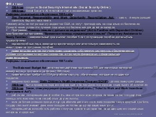 90-е годы90-е годы::
 1994 год - создание- создание Social Security's Internet site (Social Security Online);Social Security's Internet site (Social Security Online);
 1995 год - Social Security Administration стала независимым органом;Social Security Administration стала независимым органом;
Реформы социального обеспечения 1996 года:
 The Personal Responsibility and Work Opportunity Reconciliation Act: - закон, стимулирующий- закон, стимулирующий
занятость бедного населениязанятость бедного населения;;
1)1)иммигранты, не получившие гражданства США, не могут претендовать на социальноеиммигранты, не получившие гражданства США, не могут претендовать на социальное обеспечение;обеспечение;
2)2)ужесточение условий получения социального обеспечения для детей инвалидов;ужесточение условий получения социального обеспечения для детей инвалидов;
 ПрограммаПрограмма "Помощь семьям с детьми на иждивении" (Aid to Families with Dependent Children)
преобразована в программупреобразована в программу "Временная помощь нуждающимся семьям" (Temporary Assistance to
Needy Families) - максимальный срок выплат- максимальный срок выплат пособия 5 лет; получающие пособие должны бытьпособия 5 лет; получающие пособие должны быть
трудоустроены;трудоустроены;
 недееспособные лица, имеющие наркотическую или алкогольную зависимость ненедееспособные лица, имеющие наркотическую или алкогольную зависимость не
имеют права на получение пособий;имеют права на получение пособий;
 правительства штатов получили право создавать собственную систему соц обеспечения приправительства штатов получили право создавать собственную систему соц обеспечения при
условии согласования некоторых моментов, в том числе финансовых, с федеральнымусловии согласования некоторых моментов, в том числе финансовых, с федеральным
правительством;правительством;
Реформы социального обеспечения 1997 года:
 The Balanced Budget Act, восстановил действие программы SSI для некоторых категорий, восстановил действие программы SSI для некоторых категорий
иммигрантов (в противовес реформе 1996 года);иммигрантов (в противовес реформе 1996 года);
 правительство требует от SSA разработки карт соц. обеспечения, которые не поддаютсяправительство требует от SSA разработки карт соц. обеспечения, которые не поддаются
подделке;подделке;
 введена программа -введена программа - State Children's Health Insurance Program (SCHIP) - для малоимущих граждан;- для малоимущих граждан;
 1998 год - была проведена первая конференция в Белом Доме по вопросам социального обеспечения;- была проведена первая конференция в Белом Доме по вопросам социального обеспечения;
 1999 год -- Закон, стимулирующий граждан США работать ("Ticket to Work and Work Incentives
Improvement Act"):
 работники, потерявшие дееспособность, имеют право на санаторное лечение за счет государства,работники, потерявшие дееспособность, имеют право на санаторное лечение за счет государства,
помощь впомощь в поиске нового места работы и другие льготы;поиске нового места работы и другие льготы;
 если работник успешно проходит курс реабилитации и его состояние позволяет ему вернуться к работе,если работник успешно проходит курс реабилитации и его состояние позволяет ему вернуться к работе,
государство выплачивает денежное поощрение поставщику рекреационных услуг;государство выплачивает денежное поощрение поставщику рекреационных услуг;
 потерявший дееспособность работник получает различные гарантии, защищающие его социальныепотерявший дееспособность работник получает различные гарантии, защищающие его социальные
интересы иинтересы и здоровье;здоровье;3030
3030 httphttp://://wwwwww..ssassa..govgov//historyhistory//pdfpdf/2005/2005pamphletpamphlet..pdfpdf
 
