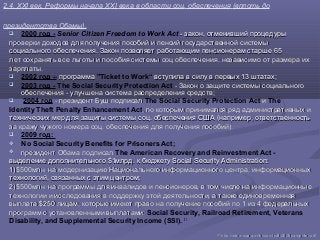 2.4. XXI век. Реформы начала XXI века в области соц. обеспечения (вплоть до
президентства Обамы).
 2000 год - Senior Citizen Freedom to Work Act - закон, отменивший процедуры- закон, отменивший процедуры
проверки доходов для получения пособий и пенсий государственной системыпроверки доходов для получения пособий и пенсий государственной системы
социального обеспечения. Закон позволяет работающим пенсионерам старше 65социального обеспечения. Закон позволяет работающим пенсионерам старше 65
лет сохранять все льготы и пособия системы соц обеспечения, независимо отлет сохранять все льготы и пособия системы соц обеспечения, независимо от размера ихразмера их
зарплаты.зарплаты.
 2002 год – программапрограмма "Ticket to Work“ вступила в силу в первых 13 штатах;вступила в силу в первых 13 штатах;
 2003 год - The Social Security Protection Act - Закон о защите системы- Закон о защите системы социальногосоциального
обеспечения - улучшена система распределения средствобеспечения - улучшена система распределения средств;;
 2004 год - президент Буш подписал- президент Буш подписал The Social Security Protection Act ии The
Identity Theft Penalty Enhancement Act, по которым принимался ряд, по которым принимался ряд административных иадминистративных и
технических мер для защиты системы соц. обеспечения СШАтехнических мер для защиты системы соц. обеспечения США (например, ответственность(например, ответственность
за кражу чужого номера соц. обеспечения дляза кражу чужого номера соц. обеспечения для получения пособий).получения пособий).
 2009 год:
 No Social Security Benefits for Prisoners Act;
 президент Обама подписалпрезидент Обама подписал The American Recovery and Reinvestment Act -
выделение дополнительного $1млрд. к бюджету Social Security Administration:выделение дополнительного $1млрд. к бюджету Social Security Administration:
1)1)$500млн. на модернизацию Национального информационного центра,$500млн. на модернизацию Национального информационного центра, информационныхинформационных
технологий, связанных с этим центромтехнологий, связанных с этим центром;;
2)2)$500млн. на программы для инвалидов и пенсионеров, в том числе на$500млн. на программы для инвалидов и пенсионеров, в том числе на информационныеинформационные
технологии и исследования в поддержку этой деятельности, атехнологии и исследования в поддержку этой деятельности, а также единовременнаятакже единовременная
выплата $250 лицам, которые имеют право на получениевыплата $250 лицам, которые имеют право на получение пособий по 1 из 4 федеральныхпособий по 1 из 4 федеральных
программ с установленными выплатами:программ с установленными выплатами: Social Security, Railroad Retirement, Veterans
Disability, and Supplemental Security Income (SSI). 31
3131
httphttp://://wwwwww..ssassa..govgov//historyhistory//pdfpdf/2005/2005pamphletpamphlet..pdfpdf
 