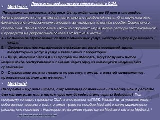  Medicare
Программа страхования здоровья для граждан старше 65 лет и инвалидов.
Финансирование за счет взимания части налога с заработной платы. Она также частичноФинансирование за счет взимания части налога с заработной платы. Она также частично
финансируется ежемесячными взносами, вычитаемыми из выплат пособия Социальногофинансируется ежемесячными взносами, вычитаемыми из выплат пособия Социального
обеспечения. Данная программа частично покрывает медицинские расходы застрахованногообеспечения. Данная программа частично покрывает медицинские расходы застрахованного
и проводится на добровольной основе. Состоит изи проводится на добровольной основе. Состоит из 44 частейчастей::
А - Больничное страхование: оплата больничных услуг, некоторых форм домашнего
ухода.
B - Дополнительное медицинское страхование: оплата посещений врача,
амбулаторных услуг и услуг независимых лабораторий.
С – Лица, имеющие Части А и В программы Medicare, могут получить любое
медицинское обслуживание и лечение через одну из имеющихся медицинских
организаций.
D – Страхование оплаты лекарств по рецепту: помощь с оплатой медикаментов,
прописанных врачом для лечения. 32
 Medicaid
Программа на уровне штата, покрывающая больничные или медицинские расходы,
для малоимущих лиц с низким уровнем доходов (ниже черты бедности). Под
программу попадают граждане США и иностранцы на ПМЖ. Каждый штат устанавливает
собственные правила о том, кто имеет право на пособие Medicaid и какие медицинские
расходы оно покрывает. Некоторые люди имеют право как на Medicare так и на Medicaid. 33
Программы медицинского страхования в США:
3232
http://www.ssa.gov/pubs/RU-05-10043.pdfhttp://www.ssa.gov/pubs/RU-05-10043.pdf
3333 http://www.socialsecurity.gov/disabilityresearch/wi/medicaid.htmhttp://www.socialsecurity.gov/disabilityresearch/wi/medicaid.htm
 