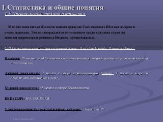1.Статистика и общие понятия1.Статистика и общие понятия
1.1. Уровень жизни среднего американца.1.1. Уровень жизни среднего американца.
Многие показатели благосостояния граждан Соединенных Штатов Америки
очень высокие. Это подтверждается положением среди ведущих стран по
многим параметрам рейтинга Индекса лучшей жизни.
США в рейтинге стран мира по уровню жизни: (Legatum Institute, Prosperity Index):США в рейтинге стран мира по уровню жизни: (Legatum Institute, Prosperity Index):
Позиция: 10 место из 142 развитых и развивающихся стран (с прошлого года поднялись на10 место из 142 развитых и развивающихся стран (с прошлого года поднялись на
одну позицию)одну позицию)
Лучший показатель: 1 место в сфере здравоохранения (1 место в сфере здравоохранения (однако:однако: 1 место в мире по1 место в мире по
стоимости медицинских услуг)стоимости медицинских услуг)
Худший показатель: 31 место в сфере безопасности31 место в сфере безопасности
ВВП (GDP): $49, 965.30 USD$49, 965.30 USD
Удовлетворенность граждан жизнью в стране: 7 баллов из 107 баллов из 10 11
1 http://www.prosperity.com/#!/
 